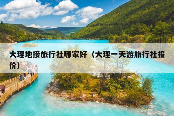 大理地接旅行社哪家好（大理一天游旅行社报价）