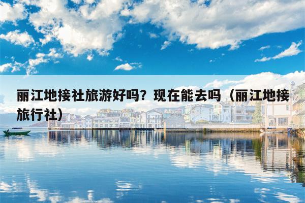 丽江地接社旅游好吗？现在能去吗（丽江地接旅行社）