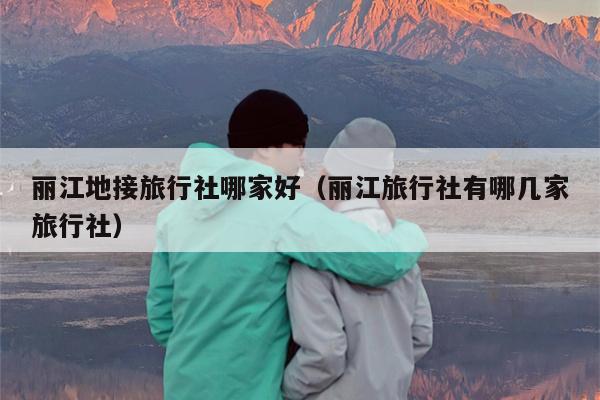 丽江地接旅行社哪家好（丽江旅行社有哪几家旅行社）