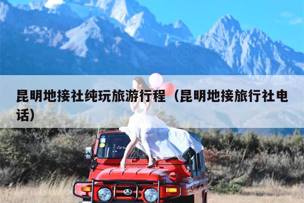 昆明地接社纯玩旅游行程（昆明地接旅行社电话）