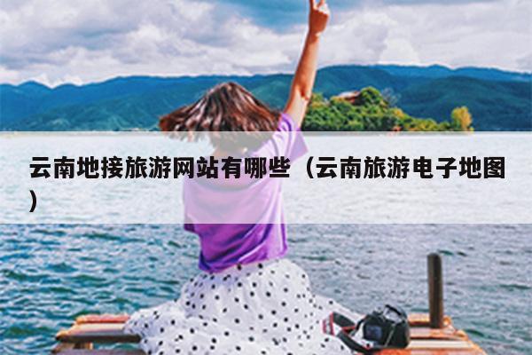 云南地接旅游网站有哪些（云南旅游电子地图）
