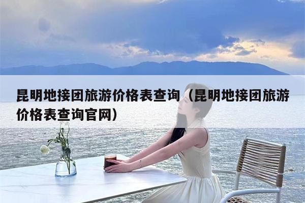 昆明地接团旅游价格表查询（昆明地接团旅游价格表查询官网）