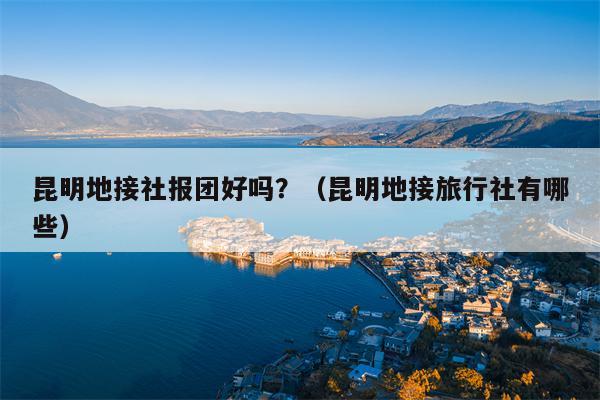 昆明地接社报团好吗？（昆明地接旅行社有哪些）
