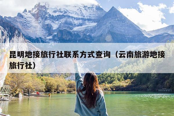 昆明地接旅行社联系方式查询（云南旅游地接旅行社）