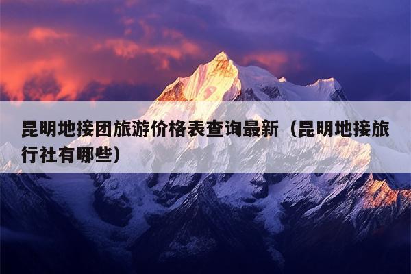 昆明地接团旅游价格表查询最新（昆明地接旅行社有哪些）