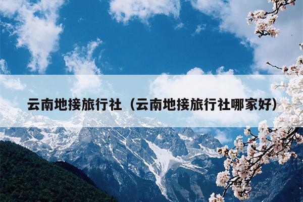 云南地接旅行社（云南地接旅行社哪家好）