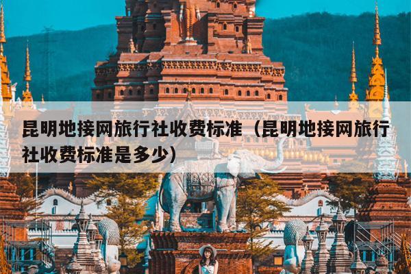 昆明地接网旅行社收费标准（昆明地接网旅行社收费标准是多少）