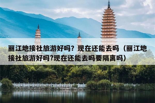 丽江地接社旅游好吗？现在还能去吗（丽江地接社旅游好吗?现在还能去吗要隔离吗）