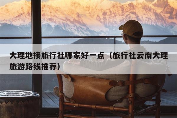 大理地接旅行社哪家好一点（旅行社云南大理旅游路线推荐）