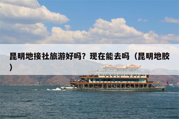 昆明地接社旅游好吗？现在能去吗（昆明地胶）