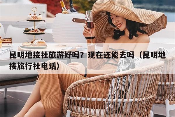 昆明地接社旅游好吗？现在还能去吗（昆明地接旅行社电话）