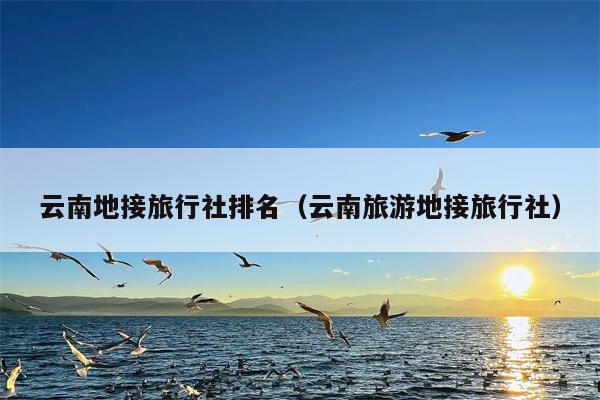 云南地接旅行社排名（云南旅游地接旅行社）