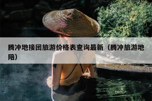 腾冲地接团旅游价格表查询最新（腾冲旅游地陪）