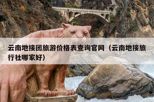云南地接团旅游价格表查询官网（云南地接旅行社哪家好）