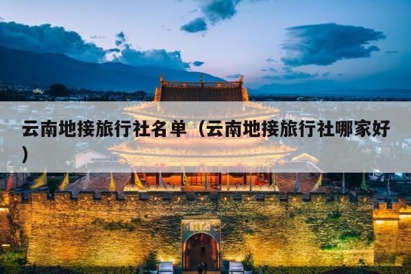 云南地接旅行社名单（云南地接旅行社哪家好）