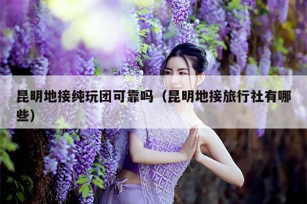 昆明地接纯玩团可靠吗（昆明地接旅行社有哪些）