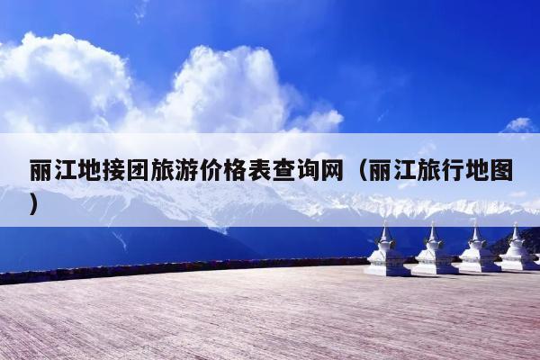 丽江地接团旅游价格表查询网（丽江旅行地图）