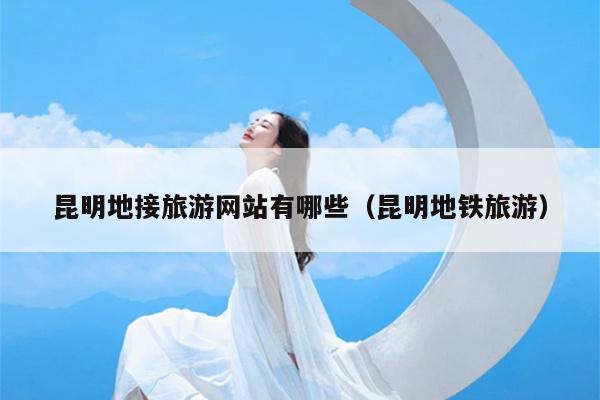 昆明地接旅游网站有哪些（昆明地铁旅游）