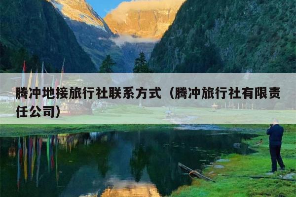腾冲地接旅行社联系方式（腾冲旅行社有限责任公司）