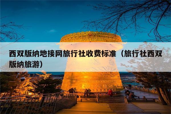 西双版纳地接网旅行社收费标准（旅行社西双版纳旅游）