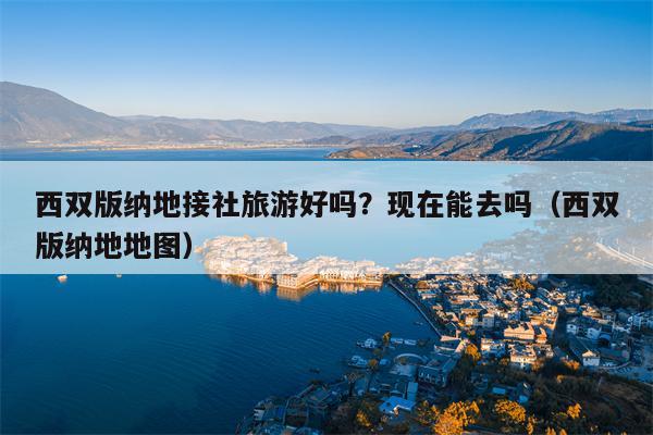 西双版纳地接社旅游好吗？现在能去吗（西双版纳地地图）