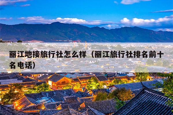 丽江地接旅行社怎么样（丽江旅行社排名前十名电话）