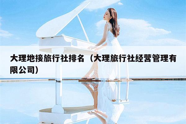 大理地接旅行社排名（大理旅行社经营管理有限公司）
