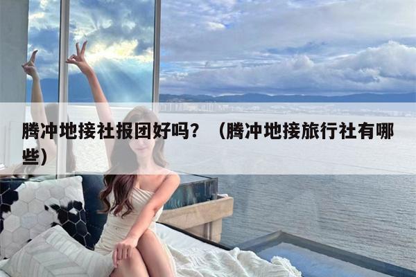 腾冲地接社报团好吗？（腾冲地接旅行社有哪些）