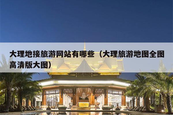 大理地接旅游网站有哪些（大理旅游地图全图高清版大图）