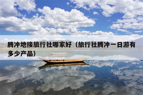 腾冲地接旅行社哪家好（旅行社腾冲一日游有多少产品）