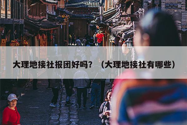 大理地接社报团好吗？（大理地接社有哪些）