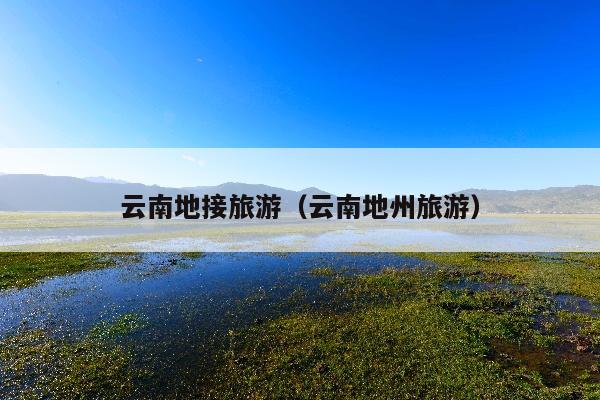 云南地接旅游（云南地州旅游）