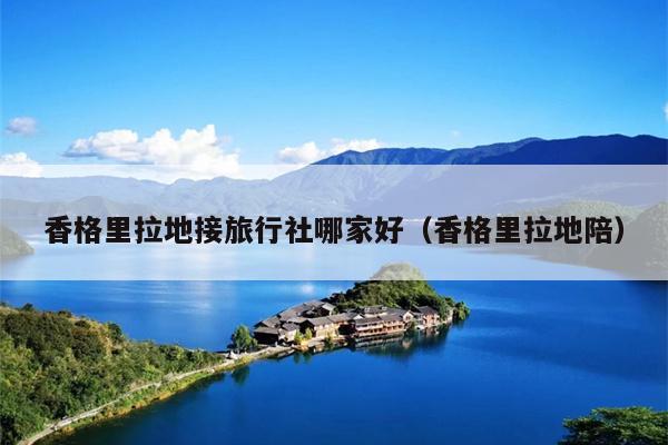 香格里拉地接旅行社哪家好（香格里拉地陪）