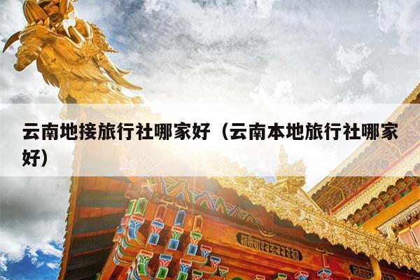 云南地接旅行社哪家好（云南本地旅行社哪家好）