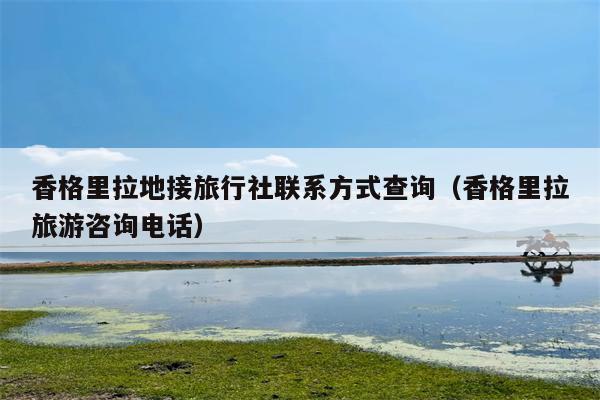 香格里拉地接旅行社联系方式查询（香格里拉旅游咨询电话）