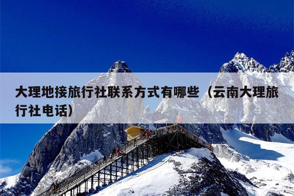 大理地接旅行社联系方式有哪些（云南大理旅行社电话）