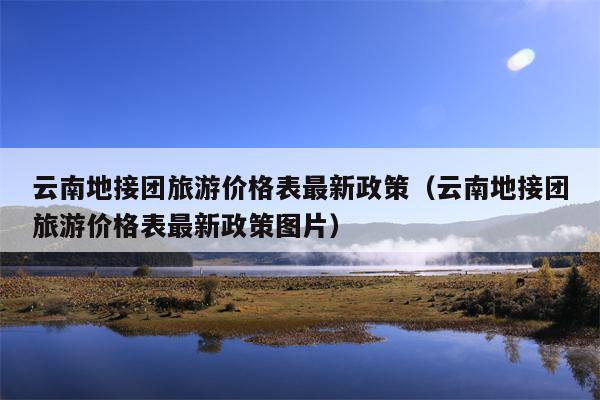 云南地接团旅游价格表最新政策（云南地接团旅游价格表最新政策图片）