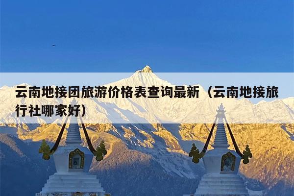 云南地接团旅游价格表查询最新（云南地接旅行社哪家好）