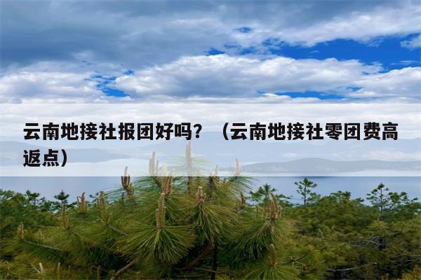 云南地接社报团好吗？（云南地接社零团费高返点）