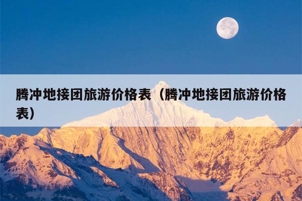 腾冲地接团旅游价格表（腾冲地接团旅游价格表）