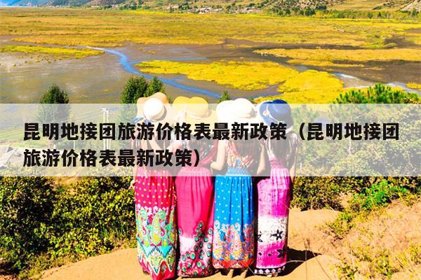 昆明地接团旅游价格表最新政策（昆明地接团旅游价格表最新政策）