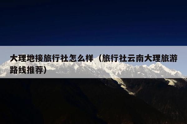 大理地接旅行社怎么样（旅行社云南大理旅游路线推荐）