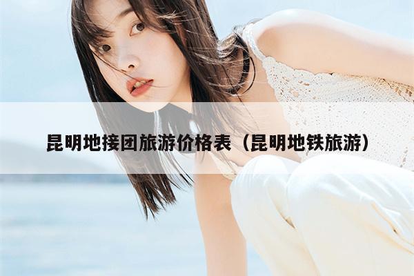 昆明地接团旅游价格表（昆明地铁旅游）