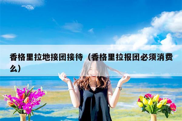 香格里拉地接团接待（香格里拉报团必须消费么）