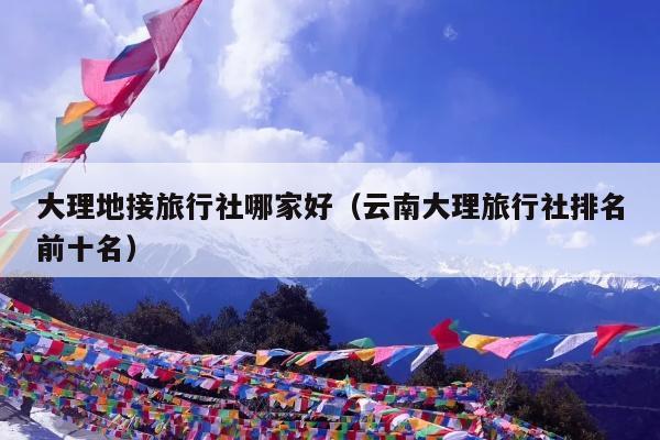 大理地接旅行社哪家好（云南大理旅行社排名前十名）