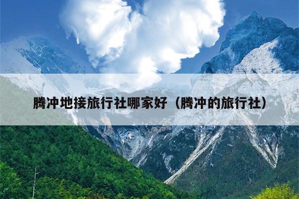 腾冲地接旅行社哪家好（腾冲的旅行社）