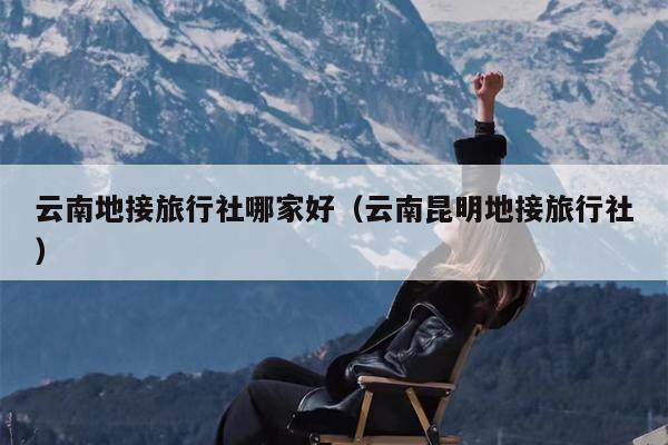 云南地接旅行社哪家好（云南昆明地接旅行社）