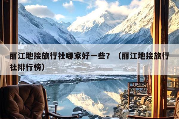 丽江地接旅行社哪家好一些？（丽江地接旅行社排行榜）