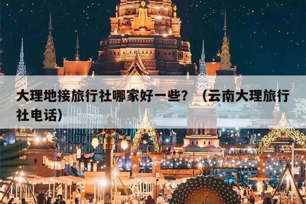 大理地接旅行社哪家好一些？（云南大理旅行社电话）
