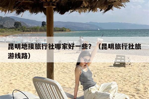 昆明地接旅行社哪家好一些？（昆明旅行社旅游线路）